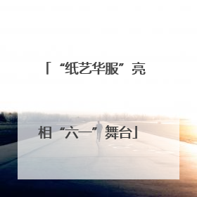 “纸艺华服”亮相“六一”舞台