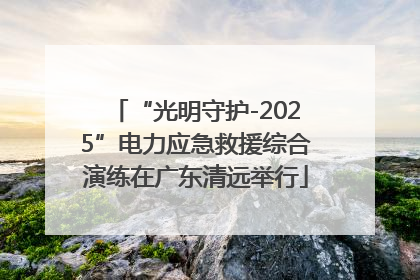 “光明守护-2025”电力应急救援综合演练在广东清远举行