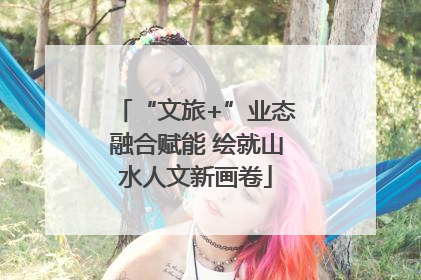 “文旅+”业态融合赋能 绘就山水人文新画卷