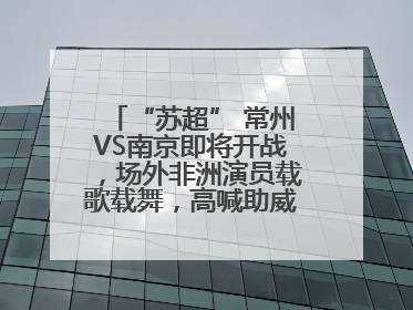 “苏超” 常州VS南京即将开战，场外非洲演员载歌载舞，高喊助威：今晚吃鸭