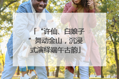 “许仙、白娘子”舞动金山，沉浸式演绎端午古韵