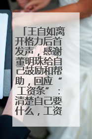 王自如离开格力后首发声，感谢董明珠给自己鼓励和帮助，回应“工资条”：清楚自己要什么，工资条不重要