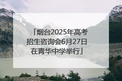 烟台2025年高考招生咨询会6月27日在青华中学举行