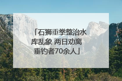 石狮重拳整治水库乱象 两日劝离垂钓者70余人