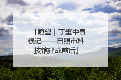 瞭望｜丁肇中寻根记——日照市科技馆建成前后