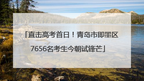 直击高考首日！青岛市即墨区7656名考生今朝试锋芒
