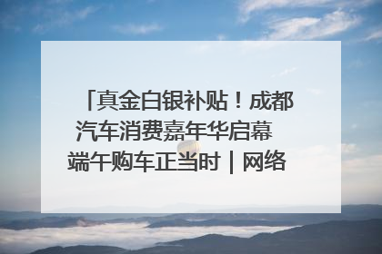 真金白银补贴！成都汽车消费嘉年华启幕 端午购车正当时｜网络中国节·端午