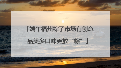 端午福州粽子市场有创意 品类多口味更放“粽”