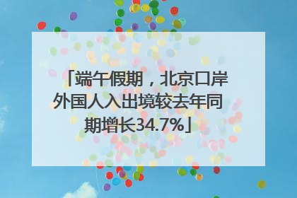 端午假期，北京口岸外国人入出境较去年同期增长34.7%