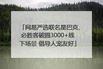 网易严选联名星巴克、必胜客破圈3000+线下场景 倡导人宠友好