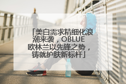 美白需求精细化浪潮来袭，OBLUE欧林兰以先锋之势，铸就护肤新标杆