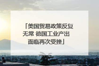 美国贸易政策反复无常 德国工业产出面临再次受挫