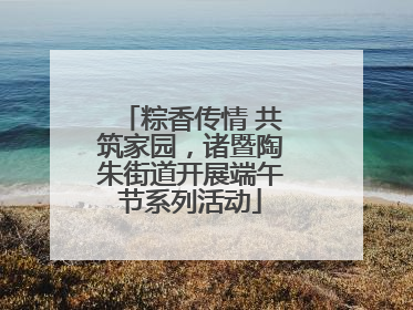 粽香传情 共筑家园，诸暨陶朱街道开展端午节系列活动