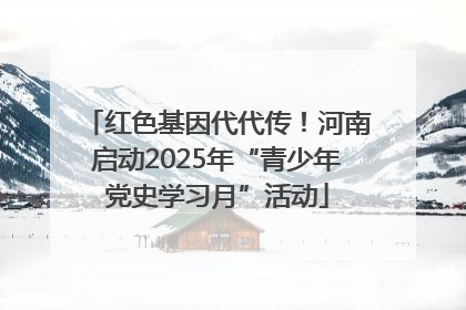 红色基因代代传！河南启动2025年“青少年党史学习月”活动