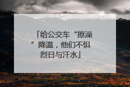 给公交车“擦澡”降温，他们不惧烈日与汗水