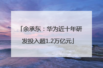 余承东：华为近十年研发投入超1.2万亿元