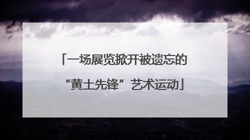 一场展览掀开被遗忘的“黄土先锋”艺术运动