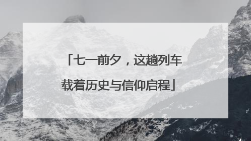七一前夕，这趟列车载着历史与信仰启程