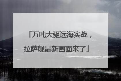 万吨大驱远海实战，拉萨舰最新画面来了