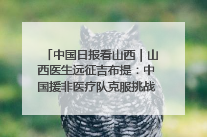 中国日报看山西｜山西医生远征吉布提：中国援非医疗队克服挑战救助非洲患者