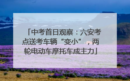 中考首日观察：六安考点送考车辆“变小”，两轮电动车摩托车成主力