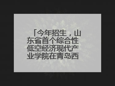 今年招生，山东省首个综合性低空经济现代产业学院在青岛西海岸新区揭牌