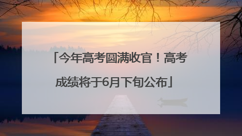 今年高考圆满收官！高考成绩将于6月下旬公布