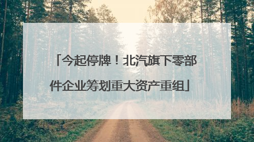 今起停牌！北汽旗下零部件企业筹划重大资产重组