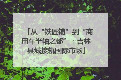 从“铁匠铺”到“商用车半轴之都”：吉林县城接轨国际市场