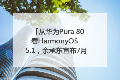从华为Pura 80看HarmonyOS 5.1，余承东宣布7月迎来首批机型升级