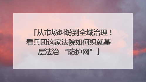 从市场纠纷到全域治理！看兵团这家法院如何织就基层法治 “防护网”