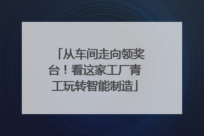 从车间走向领奖台！看这家工厂青工玩转智能制造