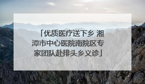 优质医疗送下乡 湘潭市中心医院南院区专家团队赴排头乡义诊