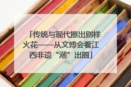 传统与现代擦出别样火花——从文博会看江西非遗“潮”出圈