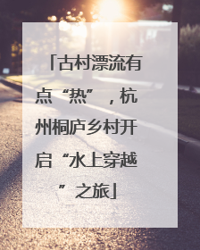 古村漂流有点“热”，杭州桐庐乡村开启“水上穿越”之旅