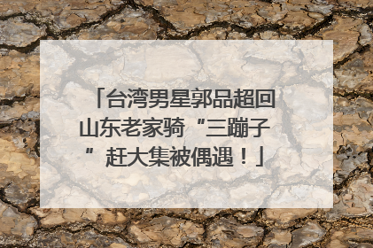 台湾男星郭品超回山东老家骑“三蹦子”赶大集被偶遇！