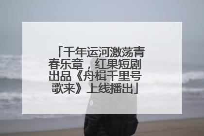 千年运河激荡青春乐章，红果短剧出品《舟楫千里号歌来》上线播出