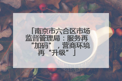 南京市六合区市场监督管理局：服务再“加码”，营商环境再“升级”