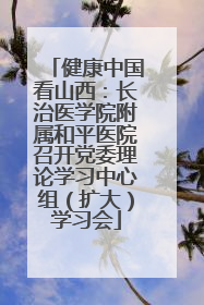 健康中国看山西：长治医学院附属和平医院召开党委理论学习中心组（扩大）学习会