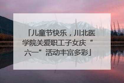 儿童节快乐，川北医学院关爱职工子女庆“六一”活动丰富多彩