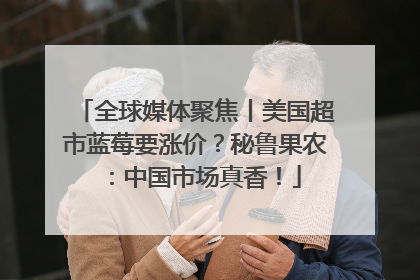 全球媒体聚焦丨美国超市蓝莓要涨价？秘鲁果农：中国市场真香！