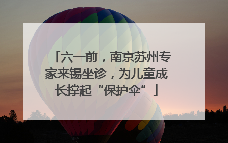六一前，南京苏州专家来锡坐诊，为儿童成长撑起“保护伞”