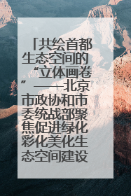 共绘首都生态空间的“立体画卷”——北京市政协和市委统战部聚焦促进绿化彩化美化生态空间建设联合协商议政