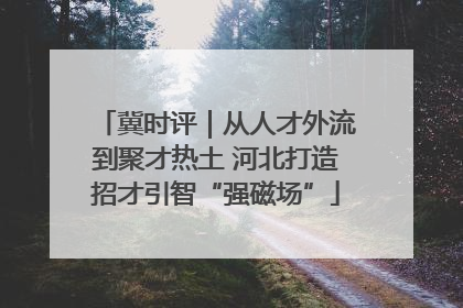 冀时评｜从人才外流到聚才热土 河北打造招才引智“强磁场”