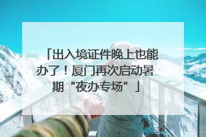 出入境证件晚上也能办了！厦门再次启动暑期“夜办专场”