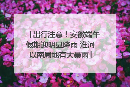 出行注意！安徽端午假期迎明显降雨 淮河以南局地有大暴雨