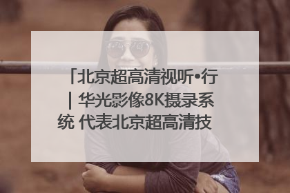 北京超高清视听•行｜华光影像8K摄录系统 代表北京超高清技术站上国家舞台