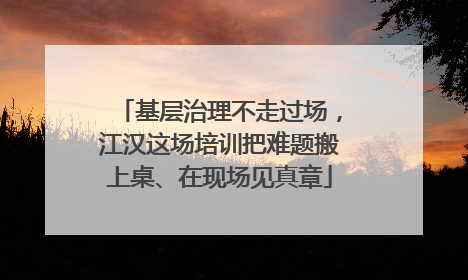 基层治理不走过场，江汉这场培训把难题搬上桌、在现场见真章