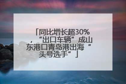 同比增长超30%，“出口车辆”成山东港口青岛港出海“头号选手”