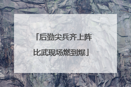 后勤尖兵齐上阵 比武现场燃到爆